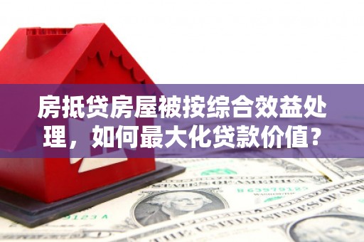 布尔津房抵贷房屋被按综合效益处理，如何最大化贷款价值？