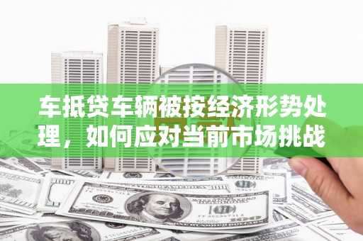 潮南车抵贷车辆被按经济形势处理，如何应对当前市场挑战？