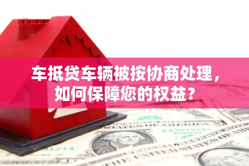 中国台湾车抵贷车辆被按协商处理，如何保障您的权益？