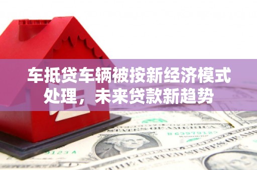 蠡县车抵贷车辆被按新经济模式处理，未来贷款新趋势