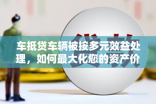 亳州车抵贷车辆被按多元效益处理，如何最大化您的资产价值？