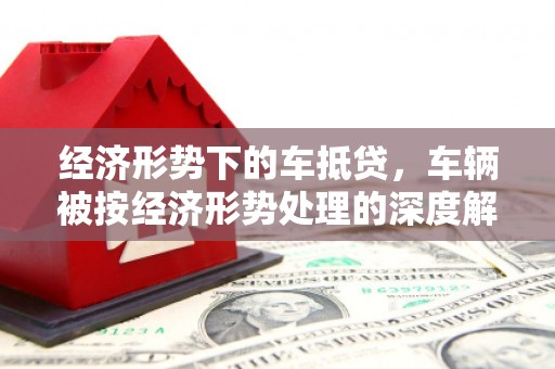 龙江经济形势下的车抵贷，车辆被按经济形势处理的深度解析